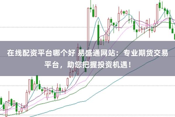在线配资平台哪个好 易盛通网站：专业期货交易平台，助您把握投资机遇！