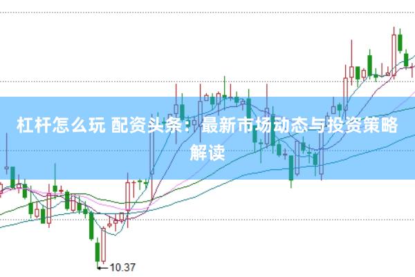 杠杆怎么玩 配资头条：最新市场动态与投资策略解读