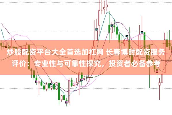 炒股配资平台大全首选加杠网 长春博时配资服务评价：专业性与可靠性探究，投资者必备参考