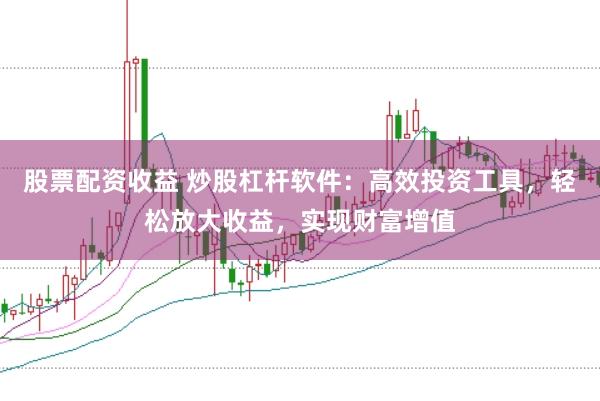 股票配资收益 炒股杠杆软件：高效投资工具，轻松放大收益，实现财富增值