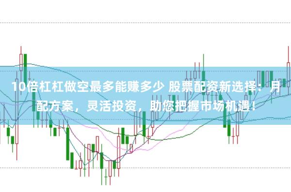 10倍杠杠做空最多能赚多少 股票配资新选择：月配方案，灵活投资，助您把握市场机遇！