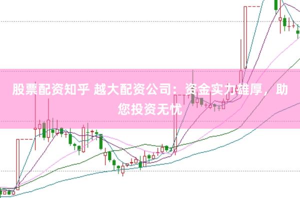 股票配资知乎 越大配资公司:资金实力雄厚,助您投资无忧