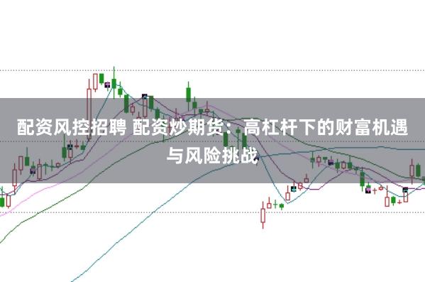 配资风控招聘 配资炒期货：高杠杆下的财富机遇与风险挑战