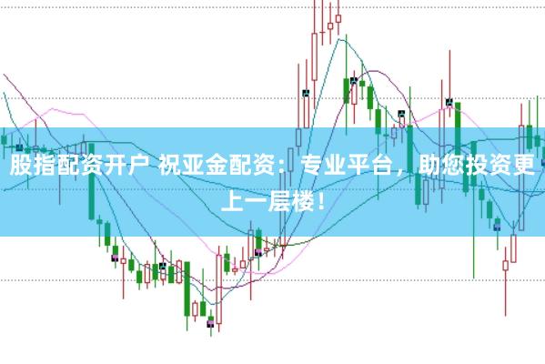 股指配资开户 祝亚金配资：专业平台，助您投资更上一层楼！