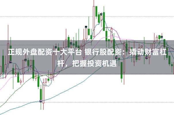正规外盘配资十大平台 银行股配资：撬动财富杠杆，把握投资机遇