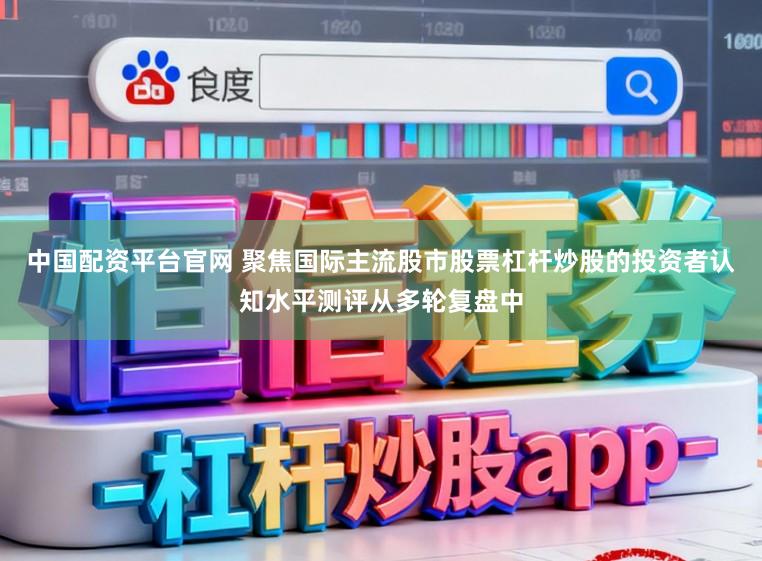 中国配资平台官网 聚焦国际主流股市股票杠杆炒股的投资者认知水平测评从多轮复盘中