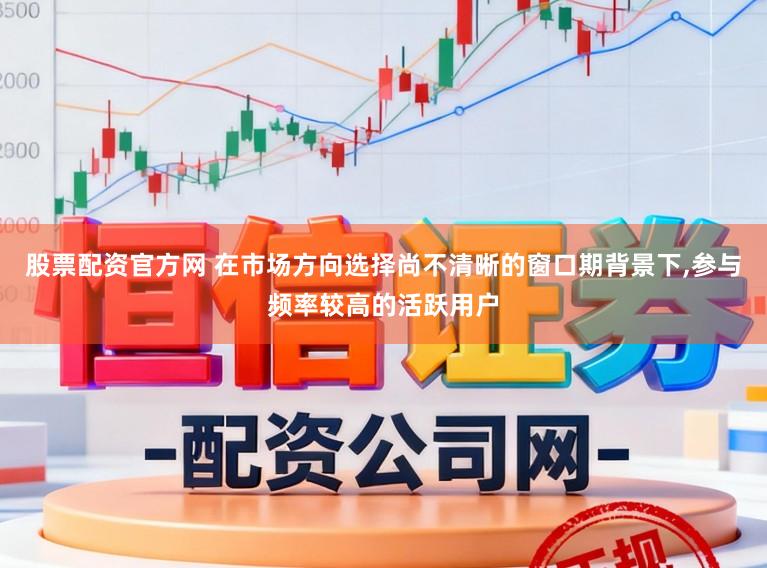 股票配资官方网 在市场方向选择尚不清晰的窗口期背景下,参与频率较高的活跃用户