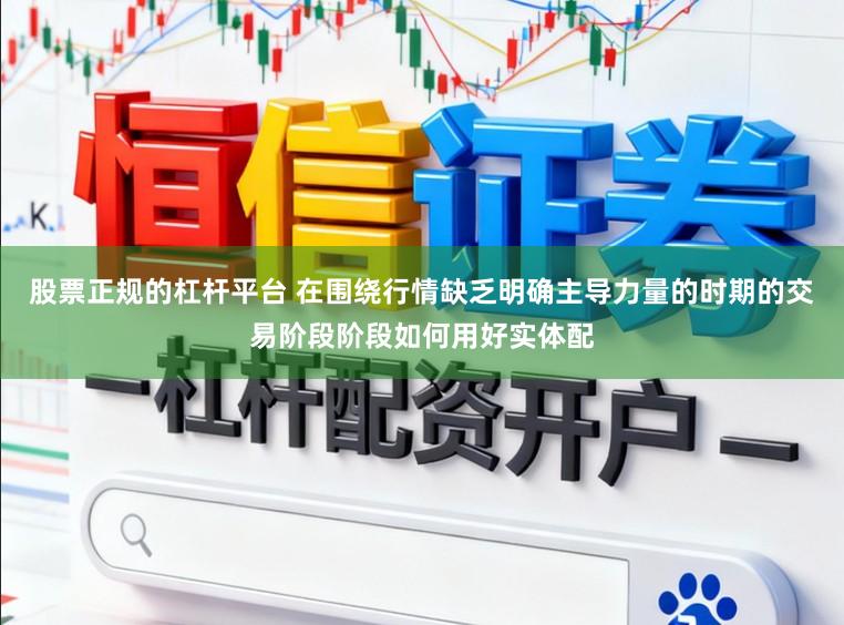 股票正规的杠杆平台 在围绕行情缺乏明确主导力量的时期的交易阶段阶段如何用好实体配