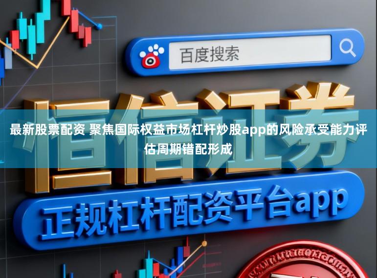 最新股票配资 聚焦国际权益市场杠杆炒股app的风险承受能力评估周期错配形成