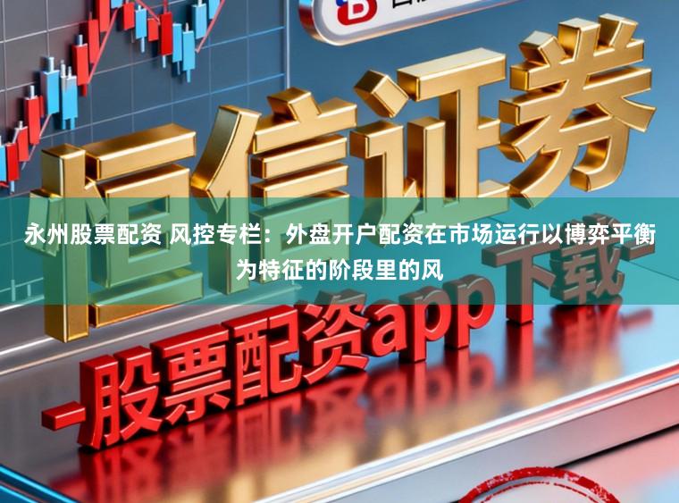 永州股票配资 风控专栏：外盘开户配资在市场运行以博弈平衡为特征的阶段里的风