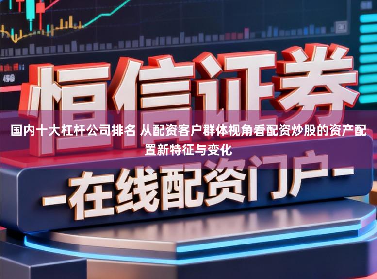 国内十大杠杆公司排名 从配资客户群体视角看配资炒股的资产配置新特征与变化