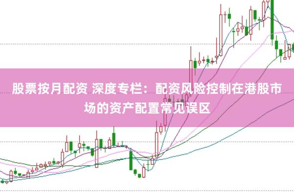 股票按月配资 深度专栏：配资风险控制在港股市场的资产配置常见误区