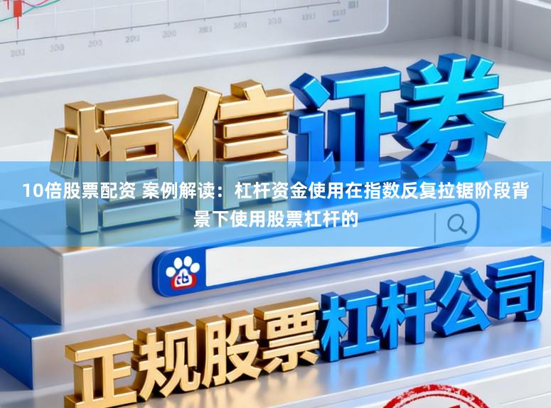 10倍股票配资 案例解读：杠杆资金使用在指数反复拉锯阶段背景下使用股票杠杆的