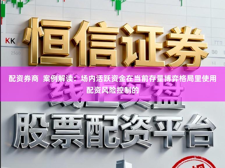 配资券商  案例解读：场内活跃资金在当前存量博弈格局里使用配资风险控制的
