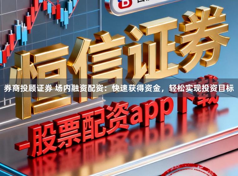 券商投顾证券 场内融资配资：快速获得资金，轻松实现投资目标